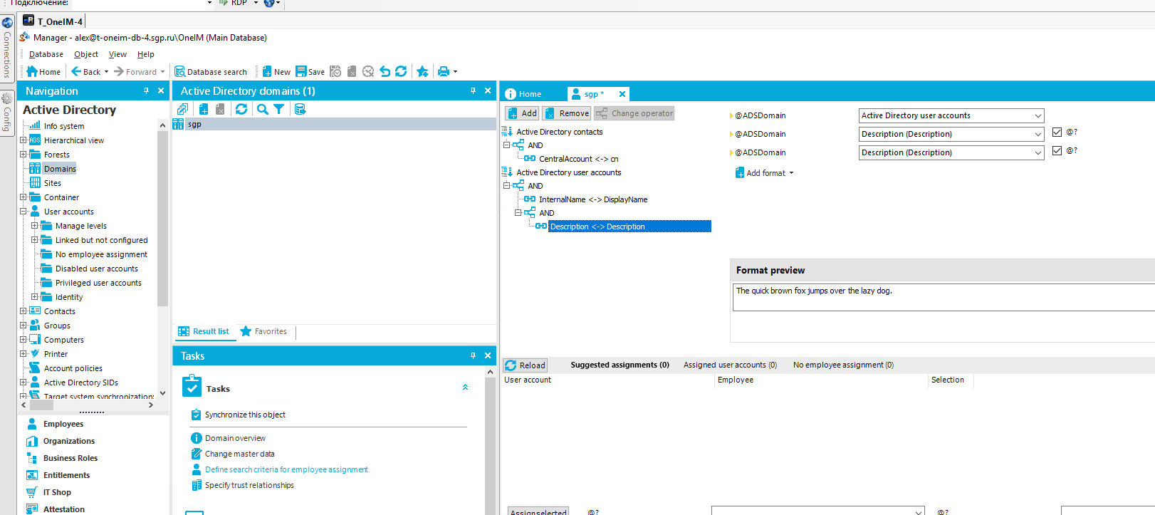 O T_OnelM-41 Manager - (Main Database) Qatabase Object Yiew Help -»Forward • Home Database search Z New R save Navigation Active Directory Info system Hierarchical view Forests Domains Sites Container user accounts Manage levels Linked but not configured No employee assignment "E Disabled user accounts Privileged user accounts Identity Contacts Groups Computers Printer "5 Account policies Active Directory SIDs Tarnet sun-hrnni7Rtlnn Employees Organizations • Business Roles Entitlements IT Shop Attestatio n x Active Directory domains (1) sgp• Remove Active Directory contacts AND „Ga CentralAccount cn Active Directory user accounts AND InternalName DisplayName É}a:-: AND Description < Description @ADSDoman @ADSDoman @ADSDoman Add format • Format preview Active Directory user accounts Description (Description) Description (Description) The quick brown fox jumps over the lazy dog Result list Tasks Tasks Favorites Reload User account Suggested assignments (O) Assigned user accounts (O) Employee No emp loyee assignment (O) Selection Synchronize this object O Domain overview Change master data • Definesearchcriteria for employee assignmett Specitytrust relationships 